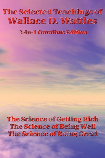 The Selected Teachings of Wallace D. Wattles: The Science of Getting Rich, the Science of Being Well, the Science of Being Great