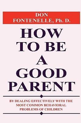 How to Be a Good Parent: By Dealing Effectively with the Most Common Behavioral Problems of Children