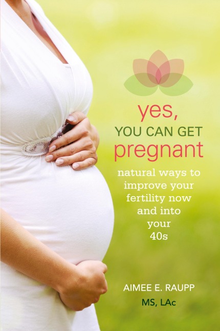 Yes, You Can Get Pregnant: Natural Ways to Improve Your Fertility Now and into Your 40s