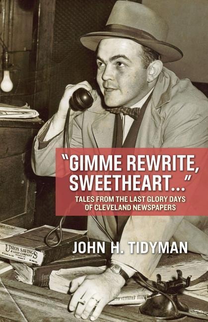 Gimme Rewrite, Sweetheart . . .: Tales from the Last Glory Days of Cleveland Newspapers--Told by the Men and Women Who Reported the News