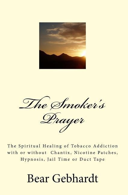 The Smokers Prayer: The Spiritual Healing of Tobacco Addiction with or without Chantix, Nicotine Patches, Hypnosis, Jail Time or Duct Tape