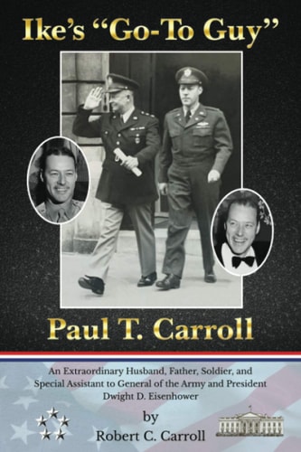 Ike's Go-To Guy, Paul T. Carroll An Extraordinary Husband, Father, Soldier, and Special Assistant to General of the Army and President Dwight D. Eisenhower