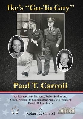 Ikes Go-To Guy, Paul T. Carroll: An Extraordinary Husband, Father, Soldier, and Special Assistant to General of the Army and President Dwight D. Eisenhower