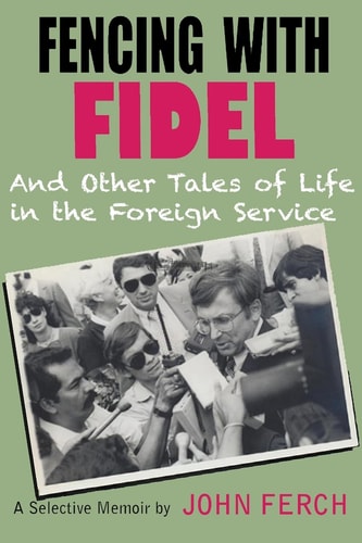 Fencing with Fidel and Other Tales of Life in the Foreign Service A Selective Memoir