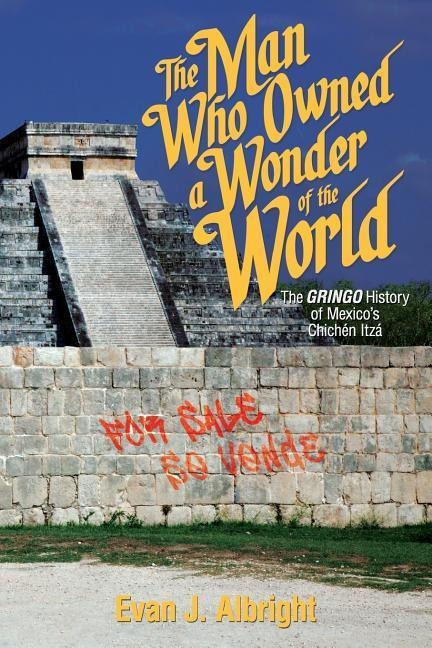 The Man Who Owned a Wonder of the World: The Gringo History of Mexicos Chichen Itza