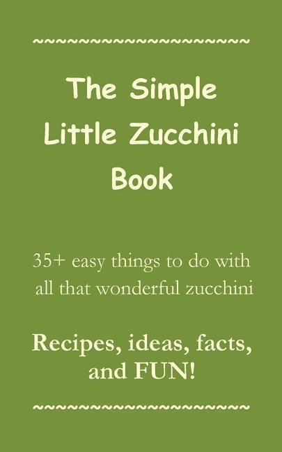 The Simple Little Zucchini Book: 35+ easy things to do with all that wonderful zucchini -- Recipes, ideas, facts, and FUN!