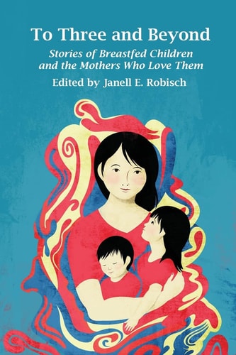 To Three and Beyond Stories of Breastfed Children and the Mothers Who Love Them