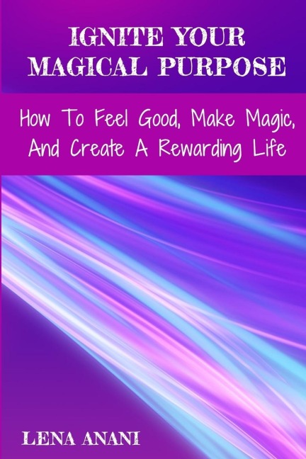 Ignite Your Magical Purpose: How To Feel Good, Make Magic, And Create A Rewarding Life