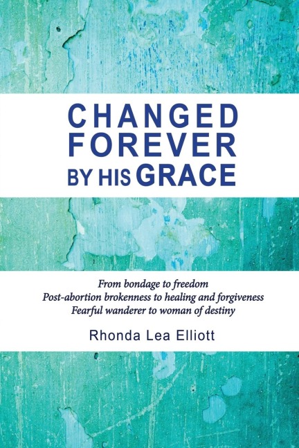 CHANGED FOREVER BY HIS GRACE: From Bondage to Freedom; Post-Abortion Brokenness to Healing and Forgiveness; Fearful Wanderer to Woman of Destiny