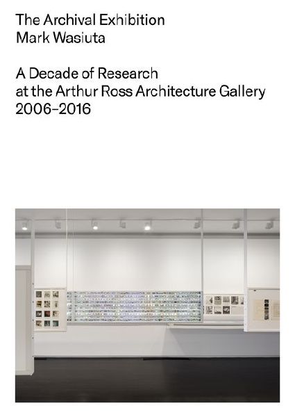 The Archival Exhibition: A Decade of Research at the Arthur Ross Architecture Gallery, 2006-2016