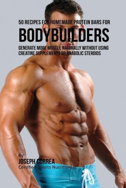50 Recipes for Homemade Protein Bars for Bodybuilders: Generate More Muscle Naturally Without Using Creatine Supplements or Anabolic Steroids
