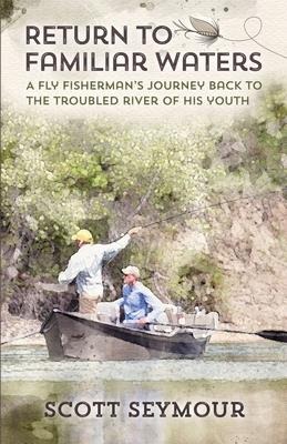 Return to Familiar Waters: A Fly Fishermans Journey Back to the Troubled River of His Youth