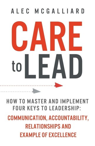 Care to Lead How to Master and Implement Four Keys to Leadership: Communication, Accountability, Relationships and Example of Excellence