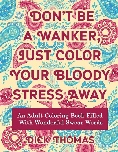 Don't Be a Wanker, Just Color Your Bloody Stress Away An Adult Coloring Book Filled with Wonderful Swear Words