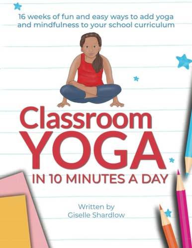 Classroom Yoga in 10 Minutes a Day 16 Weeks of Fun and Easy Ways to Add Yoga and Mindfulness to Your School Curriculum