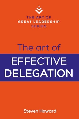 The Art of Effective Delegation Actionable Tips and Techniques to Make You a Better Supervisor, Manager, Or Leader