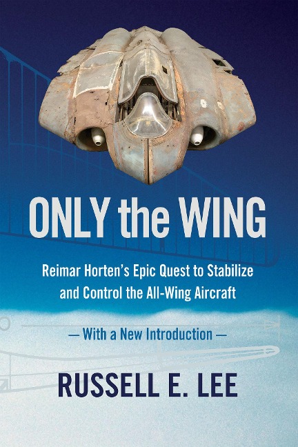 Only the Wing: Reimar Hortens Epic Quest to Stabilize and Control the All-Wing Aircraft - with a New Introduction