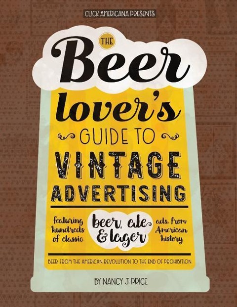The Beer Lovers Guide to Vintage Advertising: Featuring Hundreds of Classic Beer, Ale & Lager Ads from American History