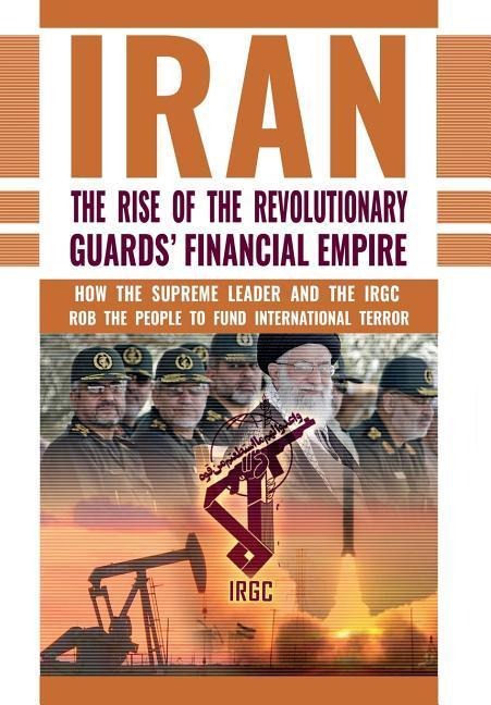 The Rise of Irans Revolutionary Guards Financial Empire: How the Supreme Leader and the IRGC Rob the People to Fund International Terror