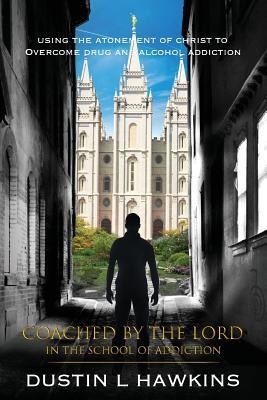 Coached By The Lord In The School Of Addiction: Using The Atonement Of Christ To Overcome Drug And Alcohol Addiction