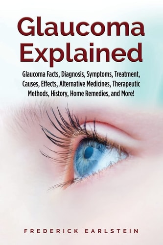 Glaucoma Explained Glaucoma Facts, Diagnosis, Symptoms, Treatment, Causes, Effects, Alternative Medicines, Therapeutic Methods, History, Home Remedies, and More!