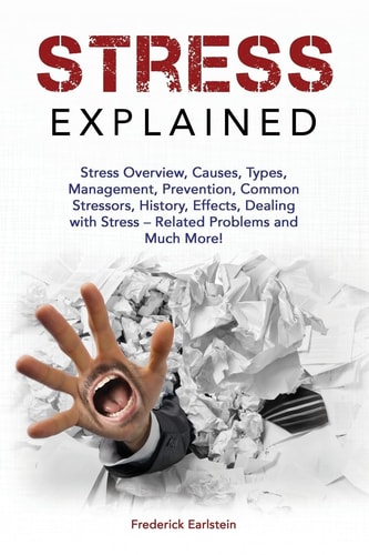 Stress Explained Stress Overview, Causes, Types, Management, Prevention, Common Stressors, History, Effects, Dealing with Stress - Related Problems and Much More!