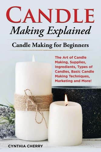 Candle Making Explained The Art of Candle Making, Supplies, Ingredients, Types of Candles, Basic Candle Making Techniques, Marketing and More! Candle Making for Beginners