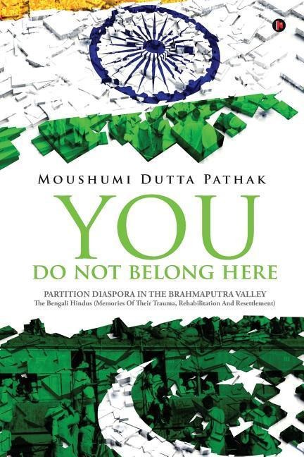 You Do Not Belong Here: Partition Diaspora in the Brahmaputra Valley: The Bengali Hindus (Memories of Their Trauma, Rehabilitation and Resettlement)