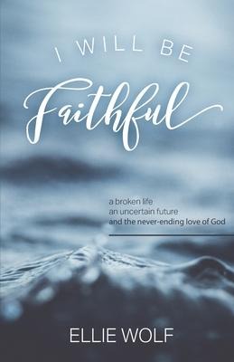 I Will Be Faithful A Broken Life, an Uncertain Future, and the Never-Ending Love of God