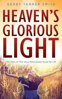 Heavens Glorious Light: The Story of How Jesus Miraculously Saved My Life