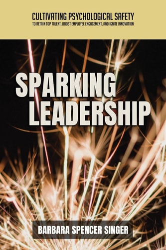 Sparking Leadership Cultivating Psychological Safety to Retain Top Talent, Boost Employee Engagement, and Ignite Innovation