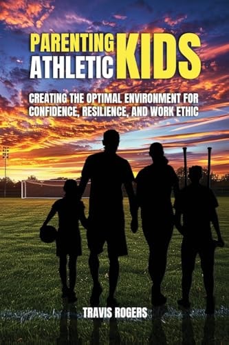 Parenting Athletic Kids Creating the Optimal Environment for Confidence, Resilience, and Work Ethic