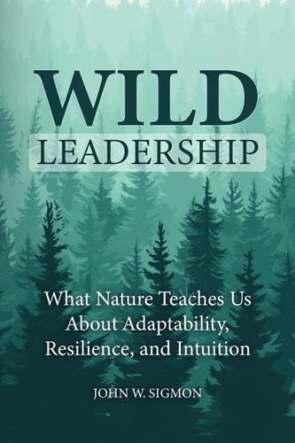 Wild Leadership What Nature Teaches Us About Adaptability, Resilience, and Intuition