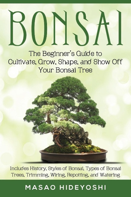Bonsai: The Beginners Guide to Cultivate, Grow, Shape, and Show Off Your Bonsai: Includes History, Styles of Bonsai, Types of Bonsai Trees, Trimming, Wiring, Repotting, and Watering