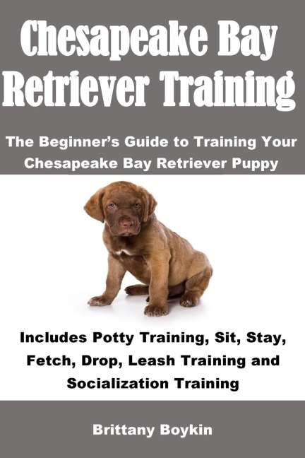 Chesapeake Bay Retriever Training: The Beginners Guide to Training Your Chesapeake Bay Retriever Puppy: Includes Potty Training, Sit, Stay, Fetch, Drop, Leash Training and Socialization Training