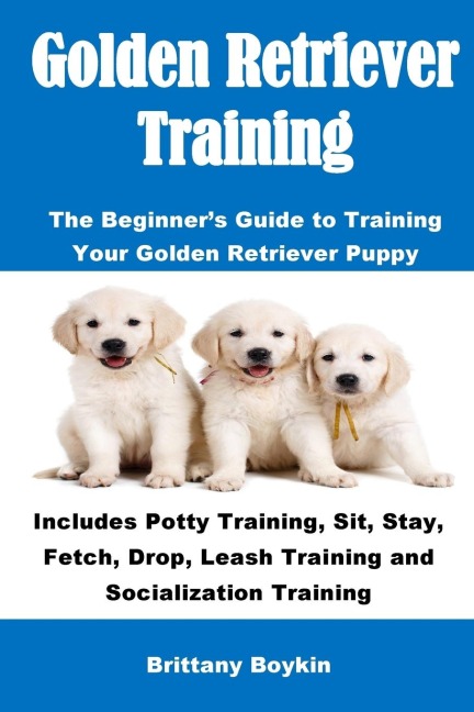Golden Retriever Training: The Beginners Guide to Training Your Golden Retriever Puppy: Includes Potty Training, Sit, Stay, Fetch, Drop, Leash Training and Socialization Training