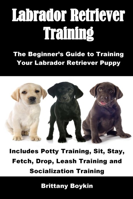 Labrador Retriever Training: The Beginners Guide to Training Your Labrador Retriever Puppy: Includes Potty Training, Sit, Stay, Fetch, Drop, Leash Training and Socialization Training