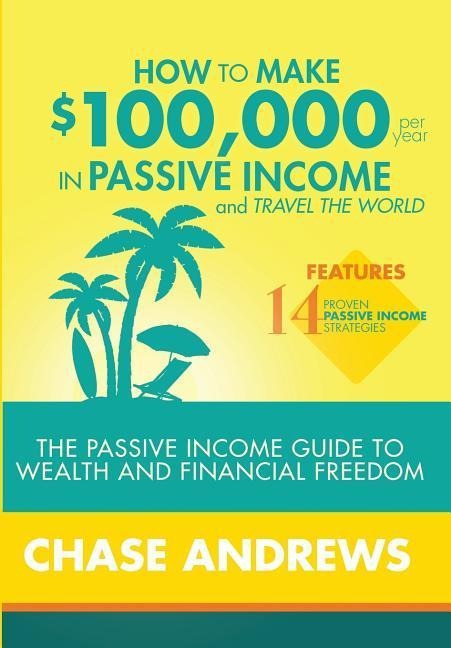 How to Make $100,000 per Year in Passive Income and Travel the World: The Passive Income Guide to Wealth and Financial Freedom - Features 14 Proven Passive Income Strategies and How to Use Them to Make $100K Per Year