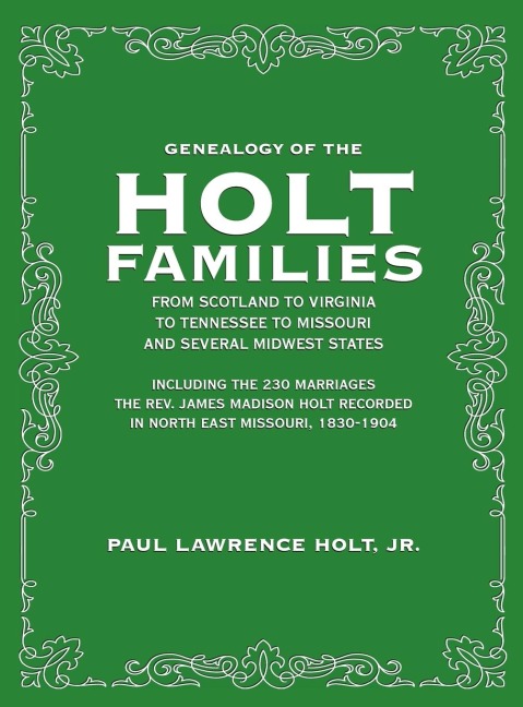 Genealogy of the Holt Families From Scotland to Virginia  to Tennessee to Missouri and several Midwest States: Including the 230 Marriages The Rev. James Madison Holt Recorded  in North East Missouri, 1830-1904