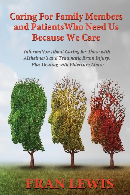 Caring for Family Members and Patients Who Need Us Because We Care: Information About Caring for Those with Alzheimers Disease and Traumatic Brain Injury, Plus Dealing with Eldercare Abuse