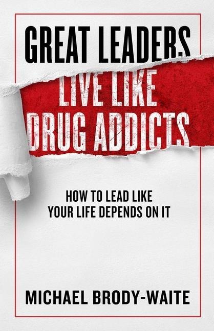 Great Leaders Live Like Drug Addicts: How to Lead Like Your Life Depends on It