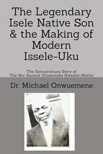The Legendary Isele Native Son & the Making of Modern Issele-Uku The Extraordinary Story of the Rev. Samuel Oliseemeke Nwadiei-Martin