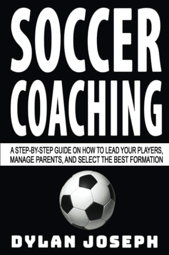 Soccer Coaching A Step-By-Step Guide on How to Lead Your Players, Manage Parents, and Select the Best Formation