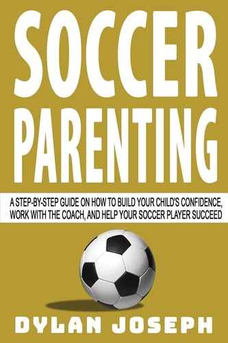 Soccer Parenting A Step-by-Step Guide on How to Build Your Child's Confidence, Work with the Coach, and Help Your Soccer Player Succeed
