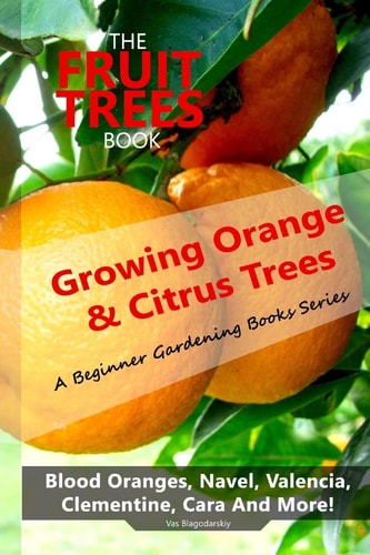 The Fruit Trees Book DIY Planting, Irrigation, Fertilizing, Pest Prevention, Leaf Sampling and Soil Analysis: Growing Orange and Citrus Trees - Blood Oranges, Navel, Valencia, Clementine, Cara and More