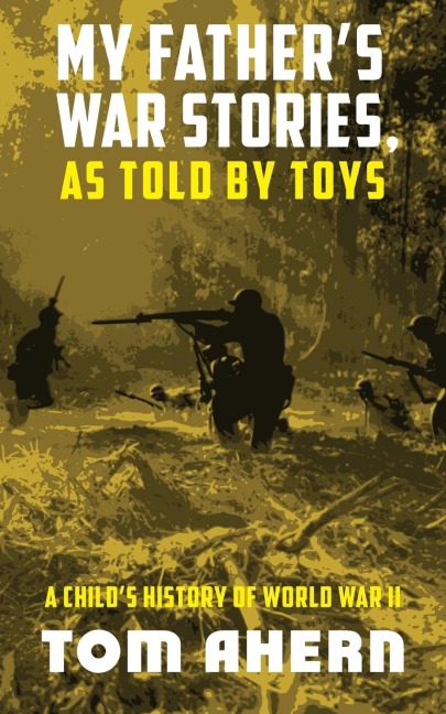 My Fathers War Stories, As Told By Toys: A Childs History of World War II
