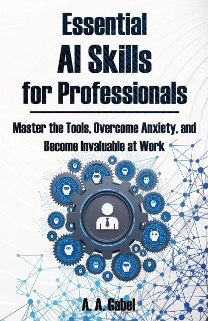 Essential AI Skills for Professionals: Master the Tools, Overcome Anxiety, and Become Invaluable at Work