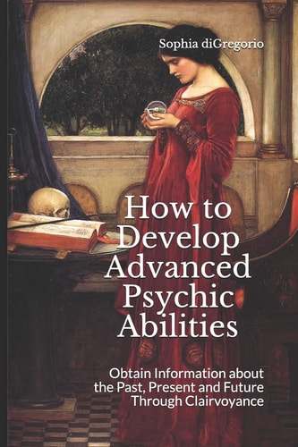 How to Develop Advanced Psychic Abilities Obtain Information about the Past, Present and Future Through Clairvoyance