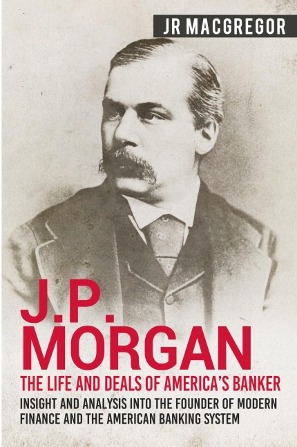 J.P. Morgan - The Life and Deals of Americas Banker: Insight and Analysis into the Founder of Modern Finance and the American Banking System
