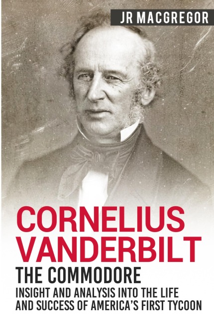 Cornelius Vanderbilt - The Commodore: Insight and Analysis Into the Life and Success of Americas First Tycoon